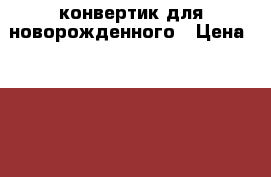 конвертик для новорожденного › Цена ­ 2 000 - Калужская обл. Дети и материнство » Детская одежда и обувь   . Калужская обл.